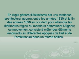 En règleEn règle général;l’éclectisme estgénéral;l’éclectisme est une tendanceune tendance
architectural apparut entre les années 1830 et la finarchitectural apparut entre les années 1830 et la fin
des années 1890 en occident pour atteindre lesdes années 1890 en occident pour atteindre les
différentes région du monde et notamment l’Algérie;différentes région du monde et notamment l’Algérie;
ce mouvement consiste à mêler des élémentsce mouvement consiste à mêler des éléments
empruntés au différentes époques de l’art et deempruntés au différentes époques de l’art et de
l’architecture dans un même édifice.l’architecture dans un même édifice.
 