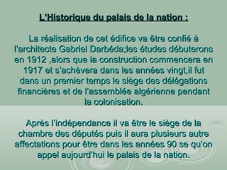 L’Historique du palais de la nation :L’Historique du palais de la nation :
La réalisation de cet édifice va être confié àLa réalisation de cet édifice va être confié à
l’architecte Gabriel Darbéda;les études débuteronsl’architecte Gabriel Darbéda;les études débuterons
en 1912 ,alors que la construction commencera enen 1912 ,alors que la construction commencera en
1917 et s’achèvera dans les années vingt,il fut1917 et s’achèvera dans les années vingt,il fut
dans un premier temps le siège des délégationsdans un premier temps le siège des délégations
financières et de l’assemblée algérienne pendantfinancières et de l’assemblée algérienne pendant
la colonisation.la colonisation.
Après l’indépendance il va être le siège de laAprès l’indépendance il va être le siège de la
chambre des députés puis il aura plusieurs autrechambre des députés puis il aura plusieurs autre
affectations pour être dans les années 90 se qu’onaffectations pour être dans les années 90 se qu’on
appel aujourd’hui le palais de la nation.appel aujourd’hui le palais de la nation.
 