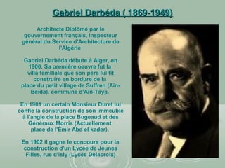 Gabriel Darbéda ( 1869-1949)Gabriel Darbéda ( 1869-1949)
Architecte Diplômé par le
gouvernement français, Inspecteur
général du Service d'Architecture de
l'Algérie
Gabriel Darbéda débute à Alger, en
1900. Sa première oeuvre fut la
villa familiale que son père lui fit
construire en bordure de la
place du petit village de Suffren (Aïn-
Beïda), commune d'Aïn-Taya.
En 1901 un certain Monsieur Duret lui
confie la construction de son immeuble
à l'angle de la place Bugeaud et des
Généraux Morris (Actuellement
place de l'Émir Abd el kader).
En 1902 il gagne le concours pour la
construction d'un Lycée de Jeunes
Filles, rue d'isly (Lycée Delacroix)
 