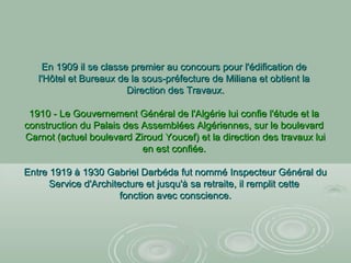 En 1909 il se classe premier au concours pour l'édification deEn 1909 il se classe premier au concours pour l'édification de
l'Hôtel et Bureaux de la sous-préfecture de Miliana et obtient lal'Hôtel et Bureaux de la sous-préfecture de Miliana et obtient la
Direction des Travaux.Direction des Travaux.
1910 - Le Gouvernement Général de l'Algérie lui confie l'étude et la1910 - Le Gouvernement Général de l'Algérie lui confie l'étude et la
construction du Palais des Assemblées Algériennes, sur le boulevardconstruction du Palais des Assemblées Algériennes, sur le boulevard
Carnot (actuel boulevard Ziroud Youcef) et la direction des travaux luiCarnot (actuel boulevard Ziroud Youcef) et la direction des travaux lui
en est confiée.en est confiée.
Entre 1919 à 1930 Gabriel Darbéda fut nommé Inspecteur Général duEntre 1919 à 1930 Gabriel Darbéda fut nommé Inspecteur Général du
Service d'Architecture et jusqu'à sa retraite, il remplit cetteService d'Architecture et jusqu'à sa retraite, il remplit cette
fonction avec conscience.fonction avec conscience.
 