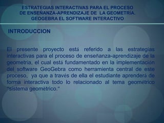 ESTRATEGIAS INTERACTIVAS PARA EL PROCESO
     DE ENSEÑANZA-APRENDIZAJE DE LA GEOMETRÍA.
         GEOGEBRA EL SOFTWARE INTERACTIVO

INTRODUCCION


El presente proyecto está referido a las estrategias
interactivas para el proceso de enseñanza-aprendizaje de la
geometría, el cual está fundamentado en la implementación
del software GeoGebra como herramienta central de este
proceso, ya que a través de ella el estudiante aprenderá de
forma interactiva todo lo relacionado al tema geométrico
“sistema geomètrico.”
 