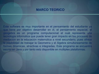 MARCO TEORICO




Este software es muy importante en el pensamiento del estudiante ya
que tiene por objetivo desarrollar en él, el pensamiento espacial, el
geogebra es un programa computacional el cual representa una
tecnología informática que puede tener gran impacto en los procesos de
mediación en la educación matemática a nivel secundario, pues ofrece
la posibilidad de trabajar la Geometría y el Álgebra simultáneamente de
formas dinámicas, atractivas e integradas. Este programa se encuentra
escrito en Java y por tanto está disponible en múltiples plataformas.
 