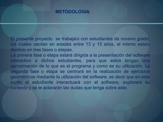 METODOLOGIA




El presente proyecto se trabajará con estudiantes de noveno grado,
los cuales oscilan en edades entre 13 y 15 años, el mismo estará
dividido en tres fases o etapas.
La primera fase o etapa estará dirigida a la presentación del software
interactivo a dichos estudiantes, para que estos tengan una
aproximación de lo que es el programa y como es su utilización. La
segunda fase o etapa se centrará en la realización de ejercicios
geométricos mediante la utilización del software, es decir que en este
punto el estudiante interactuará con el software, explorara su
contexto y se le aclararán las dudas que tenga sobre este.
 