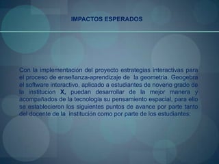 IMPACTOS ESPERADOS




Con la implementación del proyecto estrategias interactivas para
el proceso de enseñanza-aprendizaje de la geometría. Geogebra
el software interactivo, aplicado a estudiantes de noveno grado de
la institución X, puedan desarrollar de la mejor manera y
acompañados de la tecnología su pensamiento espacial, para ello
se establecieron los siguientes puntos de avance por parte tanto
del docente de la institución como por parte de los estudiantes:
 