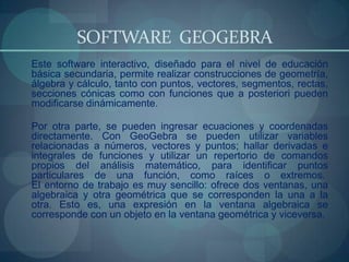 SOFTWARE GEOGEBRA
Este software interactivo, diseñado para el nivel de educación
básica secundaria, permite realizar construcciones de geometría,
álgebra y cálculo, tanto con puntos, vectores, segmentos, rectas,
secciones cónicas como con funciones que a posteriori pueden
modificarse dinámicamente.

Por otra parte, se pueden ingresar ecuaciones y coordenadas
directamente. Con GeoGebra se pueden utilizar variables
relacionadas a números, vectores y puntos; hallar derivadas e
integrales de funciones y utilizar un repertorio de comandos
propios del análisis matemático, para identificar puntos
particulares de una función, como raíces o extremos.
El entorno de trabajo es muy sencillo: ofrece dos ventanas, una
algebraica y otra geométrica que se corresponden la una a la
otra. Esto es, una expresión en la ventana algebraica se
corresponde con un objeto en la ventana geométrica y viceversa.
 