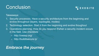 Conclusion
Takeaways:
1. Security processes. Have a security architecture from the beginning and
evolve throughout (layers, topologies, modes)
2. Technology selection. Start it from the beginning and evolve thoughout
3. Operations planning. How do you respond if/when a security incident occurs
in the field. Use checklists
– http://owasp.org/
– http://builditsecure.ly/
Embrace the journey
 
