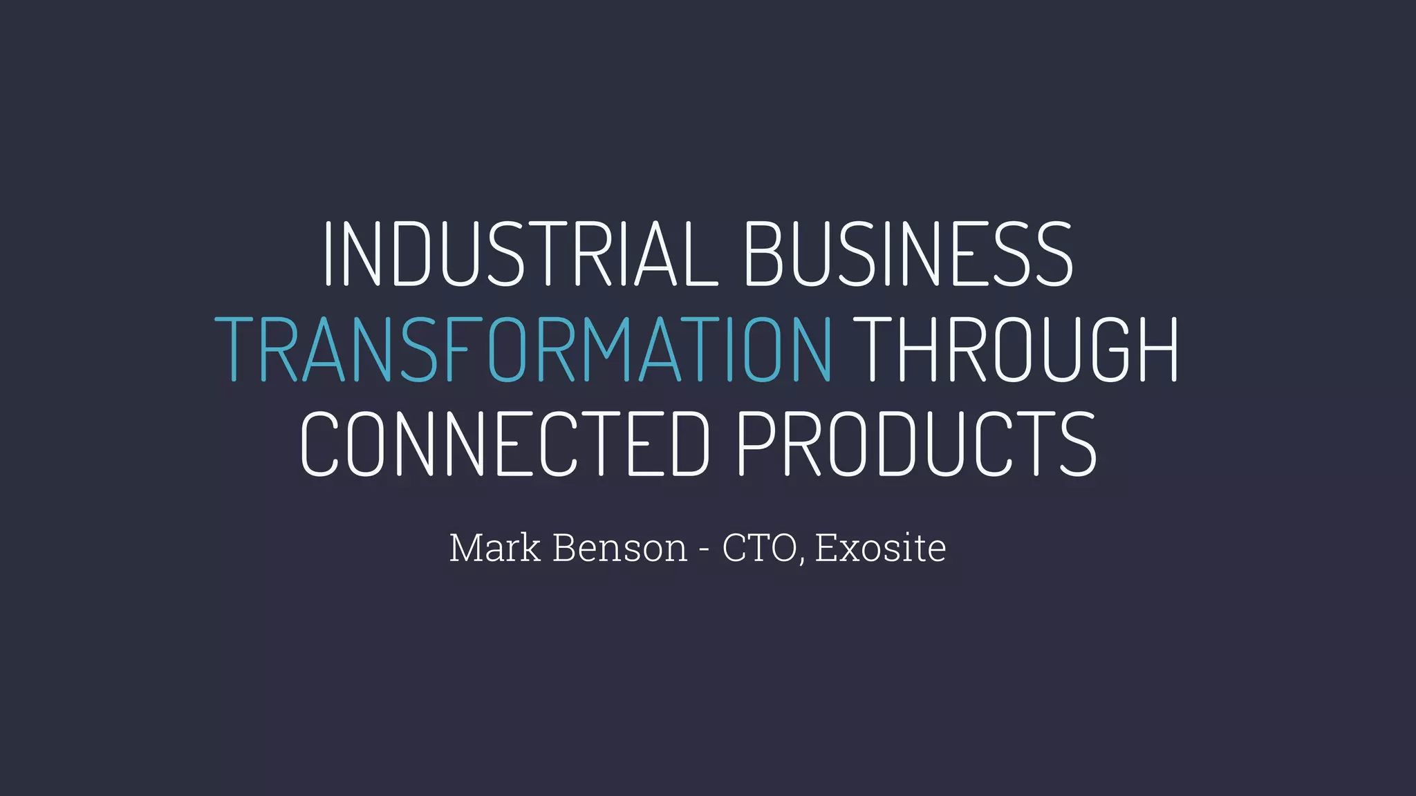 INDUSTRIAL BUSINESS
TRANSFORMATION THROUGH
CONNECTED PRODUCTS
Mark Benson - CTO, Exosite
 
