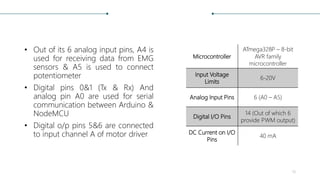 • Out of its 6 analog input pins, A4 is
used for receiving data from EMG
sensors & A5 is used to connect
potentiometer
• Digital pins 0&1 (Tx & Rx) And
analog pin A0 are used for serial
communication between Arduino &
NodeMCU
• Digital o/p pins 5&6 are connected
to input channel A of motor driver
Microcontroller
ATmega328P – 8-bit
AVR family
microcontroller
Input Voltage
Limits
6-20V
Analog Input Pins 6 (A0 – A5)
Digital I/O Pins
14 (Out of which 6
provide PWM output)
DC Current on I/O
Pins
40 mA
10
 