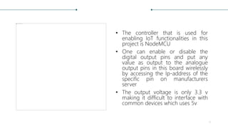 • The controller that is used for
enabling IoT functionalities in this
project is NodeMCU
• One can enable or disable the
digital output pins and put any
value as output to the analogue
output pins in this board wirelessly
by accessing the Ip-address of the
specific pin on manufacturers
server
• The output voltage is only 3.3 v
making it difficult to interface with
common devices which uses 5v
11
 