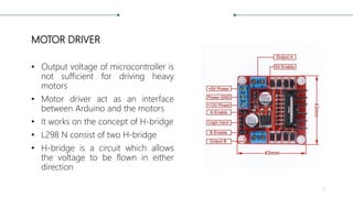 MOTOR DRIVER
• Output voltage of microcontroller is
not sufficient for driving heavy
motors
• Motor driver act as an interface
between Arduino and the motors
• It works on the concept of H-bridge
• L298 N consist of two H-bridge
• H-bridge is a circuit which allows
the voltage to be flown in either
direction
12
 