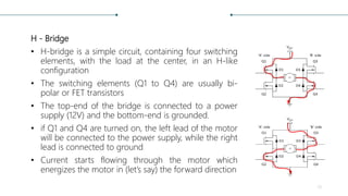 H - Bridge
• H-bridge is a simple circuit, containing four switching
elements, with the load at the center, in an H-like
configuration
• The switching elements (Q1 to Q4) are usually bi-
polar or FET transistors
• The top-end of the bridge is connected to a power
supply (12V) and the bottom-end is grounded.
• if Q1 and Q4 are turned on, the left lead of the motor
will be connected to the power supply, while the right
lead is connected to ground
• Current starts flowing through the motor which
energizes the motor in (let’s say) the forward direction
13
 