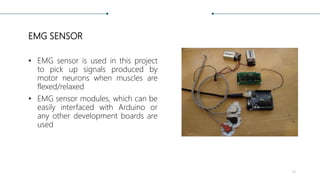 EMG SENSOR
• EMG sensor is used in this project
to pick up signals produced by
motor neurons when muscles are
flexed/relaxed
• EMG sensor modules, which can be
easily interfaced with Arduino or
any other development boards are
used
14
 