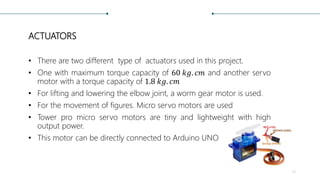 ACTUATORS
• There are two different type of actuators used in this project.
• One with maximum torque capacity of 60 𝑘𝑔. 𝑐𝑚 and another servo
motor with a torque capacity of 1.8 𝑘𝑔. 𝑐𝑚
• For lifting and lowering the elbow joint, a worm gear motor is used.
• For the movement of figures. Micro servo motors are used
• Tower pro micro servo motors are tiny and lightweight with high
output power.
• This motor can be directly connected to Arduino UNO
15
 
