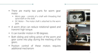 • There are mainly two parts for worm gear
motor
• Worm gear - consists of a shaft with threading that
spiral itself on the shaft.
• DC Motor - The motor shaft is attached to the worm
gear.
• A worm drive can reduce rotational speed and
transmit high torque.
• It can transfer motion in 90 degrees.
• Both sliding and rolling action of the worm and
gear come into play during the meshing of the
gears.
• Position control of these motors requires
additional mechanism
16
 