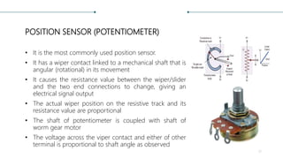 POSITION SENSOR (POTENTIOMETER)
• It is the most commonly used position sensor.
• It has a wiper contact linked to a mechanical shaft that is
angular (rotational) in its movement
• It causes the resistance value between the wiper/slider
and the two end connections to change, giving an
electrical signal output
• The actual wiper position on the resistive track and its
resistance value are proportional
• The shaft of potentiometer is coupled with shaft of
worm gear motor
• The voltage across the viper contact and either of other
terminal is proportional to shaft angle as observed
17
 