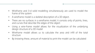 • Wireframe and 3-d solid modelling simultaneously are used to model the
frame of the system
• A wireframe model is a skeletal description of a 3D object.
• There are no surfaces in a wireframe model; it consists only of points, lines,
and curves that describe the edges of the object
• Using a wire-frame model allows for the visualization of the underlying
design structure of a 3D model
• Wireframe model allows us to calculate the area and infill of the total
structure
• By knowing these, amount of material to print the model can be calculated
19
 