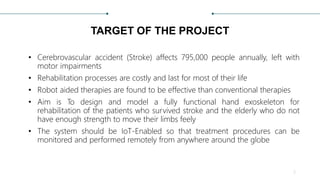 TARGET OF THE PROJECT
• Cerebrovascular accident (Stroke) affects 795,000 people annually, left with
motor impairments
• Rehabilitation processes are costly and last for most of their life
• Robot aided therapies are found to be effective than conventional therapies
• Aim is To design and model a fully functional hand exoskeleton for
rehabilitation of the patients who survived stroke and the elderly who do not
have enough strength to move their limbs feely
• The system should be IoT-Enabled so that treatment procedures can be
monitored and performed remotely from anywhere around the globe
2
 