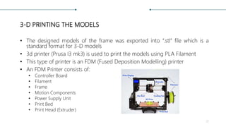 3-D PRINTING THE MODELS
• The designed models of the frame was exported into “.stl” file which is a
standard format for 3-D models
• 3d printer (Prusa I3 mk3) is used to print the models using PLA Filament
• This type of printer is an FDM (Fused Deposition Modelling) printer
• An FDM Printer consists of:
• Controller Board
• Filament
• Frame
• Motion Components
• Power Supply Unit
• Print Bed
• Print Head (Extruder)
22
 