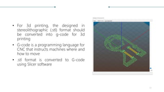 • For 3d printing, the designed in
stereolithographic (.stl) format should
be converted into g-code for 3d
printing
• G-code is a programming language for
CNC that instructs machines where and
how to move
• .stl format is converted to G-code
using Slicer software
23
 