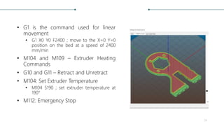• G1 is the command used for linear
movement
• G1 X0 Y0 F2400 ; move to the X=0 Y=0
position on the bed at a speed of 2400
mm/min
• M104 and M109 – Extruder Heating
Commands
• G10 and G11 – Retract and Unretract
• M104: Set Extruder Temperature
• M104 S190 ; set extruder temperature at
190°
• M112: Emergency Stop
24
 
