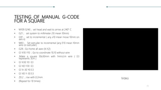 TESTING OF MANUAL G-CODE
FOR A SQUARE
• M109 S240 ; set head and wait to arrive at 240° C
• G21 ; set system to millimeter (10 mean 10mm)
• G91 ; set to incremental ( any x10 mean move 10mm on
axis x)
• M83 ; Set extruder to incremental (any E10 mean 10mm
wire on extruder)
• G28 ; Go home all axes (X,Y,Z)
• G1 X10 Y10 ; Go to coordinate 10,10 without wire
• ;Make a square 30x30mm with 1mm/cm wire ( E3
represents 3cm )
• G1 X30 Y0 E3
• G1 X0 Y30 E3
• G1 X-30 Y0 E3
• G1 X0 Y-30 E3
• Z0.2 ; rise with 0.2mm
• (Repeat for 10 times)
25
Video
 