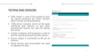 TESTING EMG SENSORS
• EMG sensor is used in this project to pick
up signals produced by motor neurons
when muscles are flexed/relaxed
• EMG sensor modules, which can be easily
interfaced with Arduino or any other
development boards are used for testing
the sensor
• A basic analogue read program is used to
test the signals produced by EMG sensors
• Sensor output is connected to A0 pin of
Arduino
• Serial monitor and serial plotter are used
to tabulate the data.
26
 