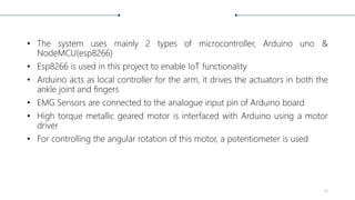 • The system uses mainly 2 types of microcontroller, Arduino uno &
NodeMCU(esp8266)
• Esp8266 is used in this project to enable IoT functionality
• Arduino acts as local controller for the arm, it drives the actuators in both the
ankle joint and fingers
• EMG Sensors are connected to the analogue input pin of Arduino board
• High torque metallic geared motor is interfaced with Arduino using a motor
driver
• For controlling the angular rotation of this motor, a potentiometer is used
28
 