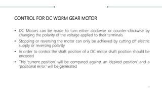 CONTROL FOR DC WORM GEAR MOTOR
• DC Motors can be made to turn either clockwise or counter-clockwise by
changing the polarity of the voltage applied to their terminals
• Stopping or reversing the motor can only be achieved by cutting off electric
supply or reversing polarity
• In order to control the shaft position of a DC motor shaft position should be
encoded
• This ‘current position’ will be compared against an ‘desired position’ and a
‘positional error’ will be generated
29
 
