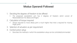 Modus Operandi Followed
1. Deciding the degrees of freedom to be offered
• The proposed exoskeleton arm has 2 degrees of freedom which consist of
flexion/extension for elbow and fingers
2. Calculation of torque required
• Torque required to move elbow joint is much higher than that is required for moving
finger joints
3. Selection of actuators as per requirement
4. Control action setup
• Describes the methods in which the exoskeleton setup can be controlled/commanded
3
 