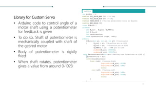 Library for Custom Servo
• Arduino code to control angle of a
motor shaft using a potentiometer
for feedback is given
• To do so, Shaft of potentiometer is
mechanically coupled with shaft of
the geared motor
• Body of potentiometer is rigidly
fixed
• When shaft rotates, potentiometer
gives a value from around 0-1023
31
 