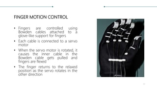 FINGER MOTION CONTROL
• Fingers are controlled using
Bowden cables attached to a
glove-like support for fingers
• Each cable is connected to a servo
motor
• When the servo motor is rotated, it
causes the inner cable in the
Bowden cable gets pulled and
fingers are flexed
• The finger returns to the relaxed
position as the servo rotates in the
other direction
33
 