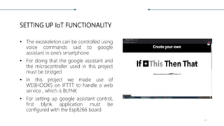 SETTING UP IoT FUNCTIONALITY
• The exoskeleton can be controlled using
voice commands said to google
assistant in one’s smartphone.
• For doing that the google assistant and
the microcontroller used in this project
must be bridged
• In this project we made use of
WEBHOOKS on IFTTT to handle a web
service , which is BLYNK
• For setting up google assistant control,
first blynk application must be
configured with the Esp8266 board
34
 