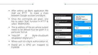 • After setting up Blynk application We
shall use IFTTT to make a chain
between Google assistant and Blynk.
• Once the commands are given, one
has to select “that” function in IFTTT &
select WEBHOOKS
• The ip address of the pin whose output
needs to be altered must be given in a
particular format.
• “http://IP of blynk-cloud/auth
id/update/<digital pin> “
• Where auth id is blynk authorization id
• Digital pin is GPIO pin mapped to
Esp8266
35
PUT
 