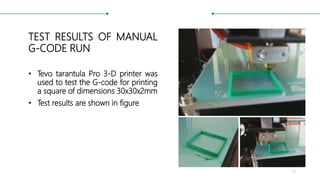 TEST RESULTS OF MANUAL
G-CODE RUN
• Tevo tarantula Pro 3-D printer was
used to test the G-code for printing
a square of dimensions 30x30x2mm
• Test results are shown in figure
39
 