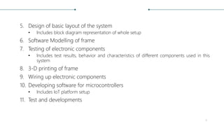 5. Design of basic layout of the system
• Includes block diagram representation of whole setup
6. Software Modelling of frame
7. Testing of electronic components
• Includes test results, behavior and characteristics of different components used in this
system
8. 3-D printing of frame
9. Wiring up electronic components
10. Developing software for microcontrollers
• Includes IoT platform setup
11. Test and developments
4
 