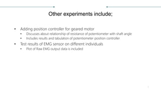 Other experiments include;
• Adding position controller for geared motor
• Discusses about relationship of resistance of potentiometer with shaft angle
• Includes results and tabulation of potentiometer position controller
• Test results of EMG sensor on different individuals
• Plot of Raw EMG output data is included
5
 