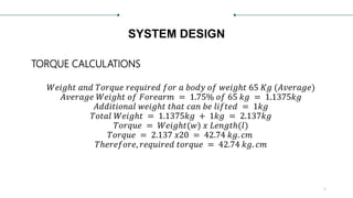 SYSTEM DESIGN
TORQUE CALCULATIONS
𝑊𝑒𝑖𝑔ℎ𝑡 𝑎𝑛𝑑 𝑇𝑜𝑟𝑞𝑢𝑒 𝑟𝑒𝑞𝑢𝑖𝑟𝑒𝑑 𝑓𝑜𝑟 𝑎 𝑏𝑜𝑑𝑦 𝑜𝑓 𝑤𝑒𝑖𝑔ℎ𝑡 65 𝐾𝑔 (𝐴𝑣𝑒𝑟𝑎𝑔𝑒)
𝐴𝑣𝑒𝑟𝑎𝑔𝑒 𝑊𝑒𝑖𝑔ℎ𝑡 𝑜𝑓 𝐹𝑜𝑟𝑒𝑎𝑟𝑚 = 1.75% 𝑜𝑓 65 𝑘𝑔 = 1.1375𝑘𝑔
𝐴𝑑𝑑𝑖𝑡𝑖𝑜𝑛𝑎𝑙 𝑤𝑒𝑖𝑔ℎ𝑡 𝑡ℎ𝑎𝑡 𝑐𝑎𝑛 𝑏𝑒 𝑙𝑖𝑓𝑡𝑒𝑑 = 1𝑘𝑔
𝑇𝑜𝑡𝑎𝑙 𝑊𝑒𝑖𝑔ℎ𝑡 = 1.1375𝑘𝑔 + 1𝑘𝑔 = 2.137𝑘𝑔
𝑇𝑜𝑟𝑞𝑢𝑒 = 𝑊𝑒𝑖𝑔ℎ𝑡(𝑤) 𝑥 𝐿𝑒𝑛𝑔𝑡ℎ(𝑙)
𝑇𝑜𝑟𝑞𝑢𝑒 = 2.137 𝑥20 = 42.74 𝑘𝑔. 𝑐𝑚
𝑇ℎ𝑒𝑟𝑒𝑓𝑜𝑟𝑒, 𝑟𝑒𝑞𝑢𝑖𝑟𝑒𝑑 𝑡𝑜𝑟𝑞𝑢𝑒 = 42.74 𝑘𝑔. 𝑐𝑚
6
 