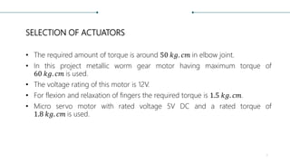 SELECTION OF ACTUATORS
• The required amount of torque is around 50 𝑘𝑔. 𝑐𝑚 in elbow joint.
• In this project metallic worm gear motor having maximum torque of
60 𝑘𝑔. 𝑐𝑚 is used.
• The voltage rating of this motor is 12V.
• For flexion and relaxation of fingers the required torque is 1.5 𝑘𝑔. 𝑐𝑚.
• Micro servo motor with rated voltage 5V DC and a rated torque of
1.8 𝑘𝑔. 𝑐𝑚 is used.
7
 