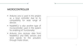 MICROCONTROLLER
• Arduino uno is used in this project
as a local controller due to its
compatibility for wide range of
devices
• NodeMCU is also another type of
microcontroller used in the system
for enabling IoT functionality
• Arduino Uno receives data from
NodeMCU and EMG sensors and
send signals to the actuators
through motor driver.
9
 