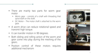 • There are mainly two parts for worm gear
motor
• Worm gear - consists of a shaft with threading that
spiral itself on th...