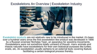 Exoskeletons An Overview | Exoskeleton Industry
Exoskeleton products are not relatively new to be introduced in the market, it’s been
over a hundred years since the first exoskeleton like product was developed in 1890
by a Russian engineer Nicholas Yagn, an apparatus for assisting movements.
Exoskeletons were not something totally unheard of though, many animals and
insects naturally have exoskeletons for their own biological purposes like turtles,
snails, etc. An exoskeleton usually pertains to an external body covering feature
facilitating a certain biological process thereby.
 