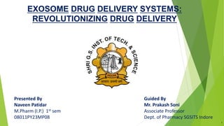 Presented By
Naveen Patidar
M.Pharm (I.P.) 1st sem
08011PY23MP08
EXOSOME DRUG DELIVERY SYSTEMS:
REVOLUTIONIZING DRUG DELIVERY
Guided By
Mr. Prakash Soni
Associate Professor
Dept. of Pharmacy SGSITS Indore
1
 