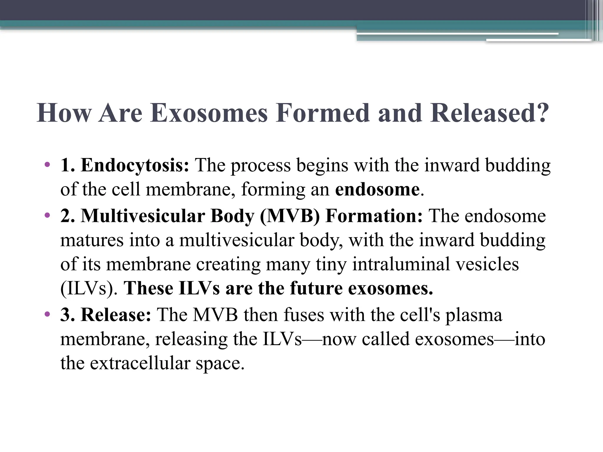 How Are Exosomes Formed and Released?
• 1. Endocytosis: The process begins with the inward budding
of the cell membrane, forming an endosome.
• 2. Multivesicular Body (MVB) Formation: The endosome
matures into a multivesicular body, with the inward budding
of its membrane creating many tiny intraluminal vesicles
(ILVs). These ILVs are the future exosomes.
• 3. Release: The MVB then fuses with the cell's plasma
membrane, releasing the ILVs—now called exosomes—into
the extracellular space.
 