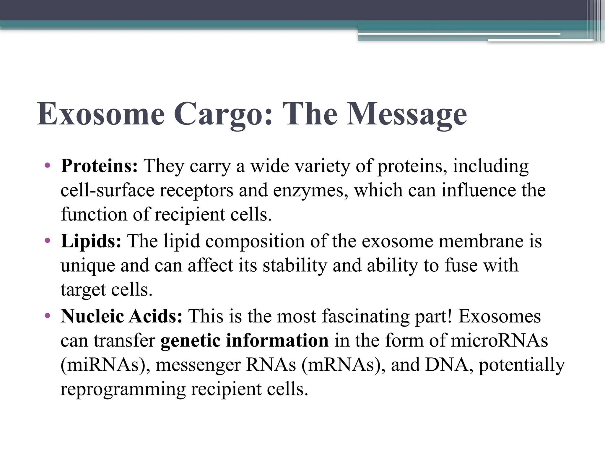 Exosome Cargo: The Message
• Proteins: They carry a wide variety of proteins, including
cell-surface receptors and enzymes, which can influence the
function of recipient cells.
• Lipids: The lipid composition of the exosome membrane is
unique and can affect its stability and ability to fuse with
target cells.
• Nucleic Acids: This is the most fascinating part! Exosomes
can transfer genetic information in the form of microRNAs
(miRNAs), messenger RNAs (mRNAs), and DNA, potentially
reprogramming recipient cells.
 