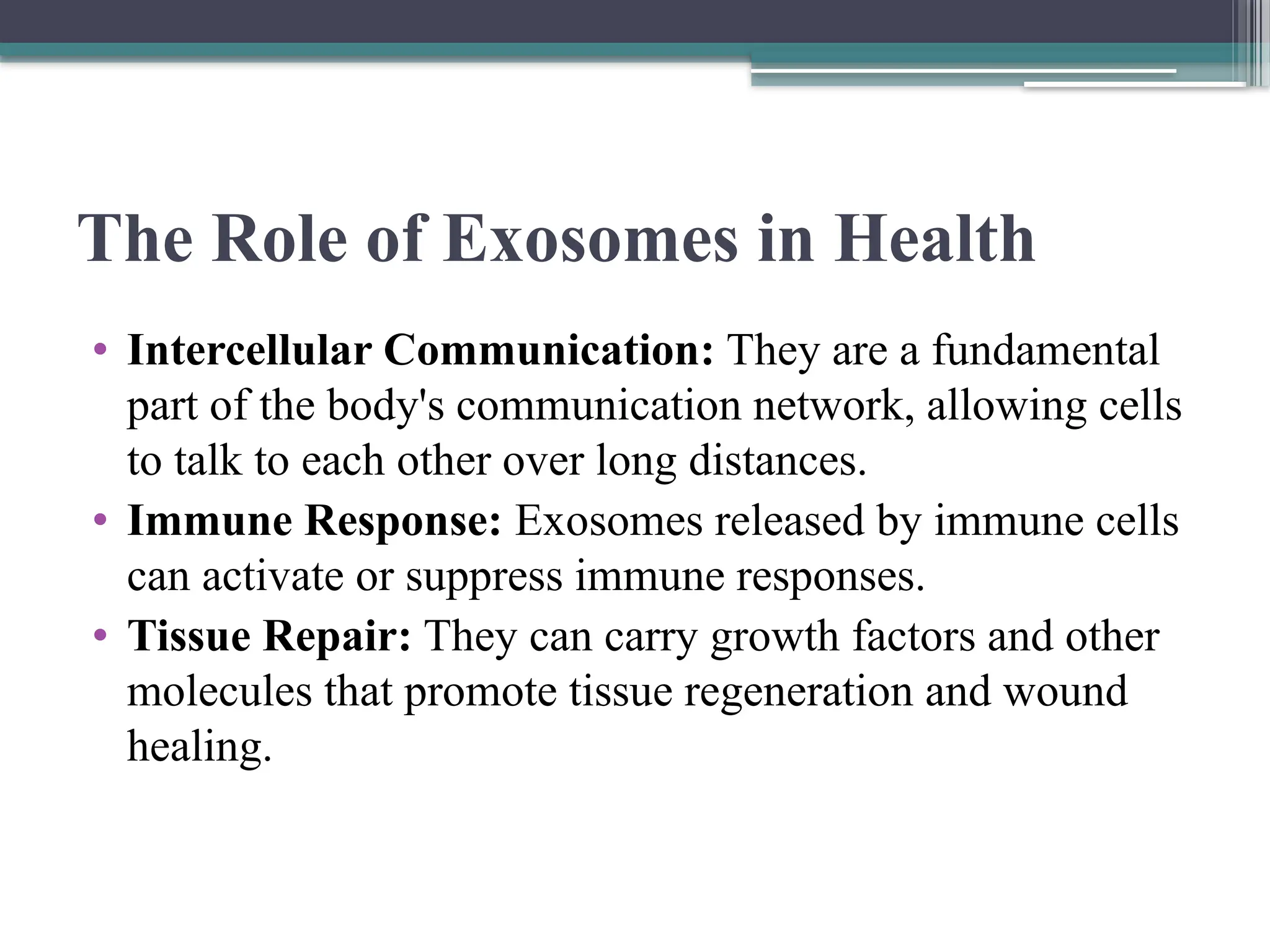 The Role of Exosomes in Health
• Intercellular Communication: They are a fundamental
part of the body's communication network, allowing cells
to talk to each other over long distances.
• Immune Response: Exosomes released by immune cells
can activate or suppress immune responses.
• Tissue Repair: They can carry growth factors and other
molecules that promote tissue regeneration and wound
healing.
 