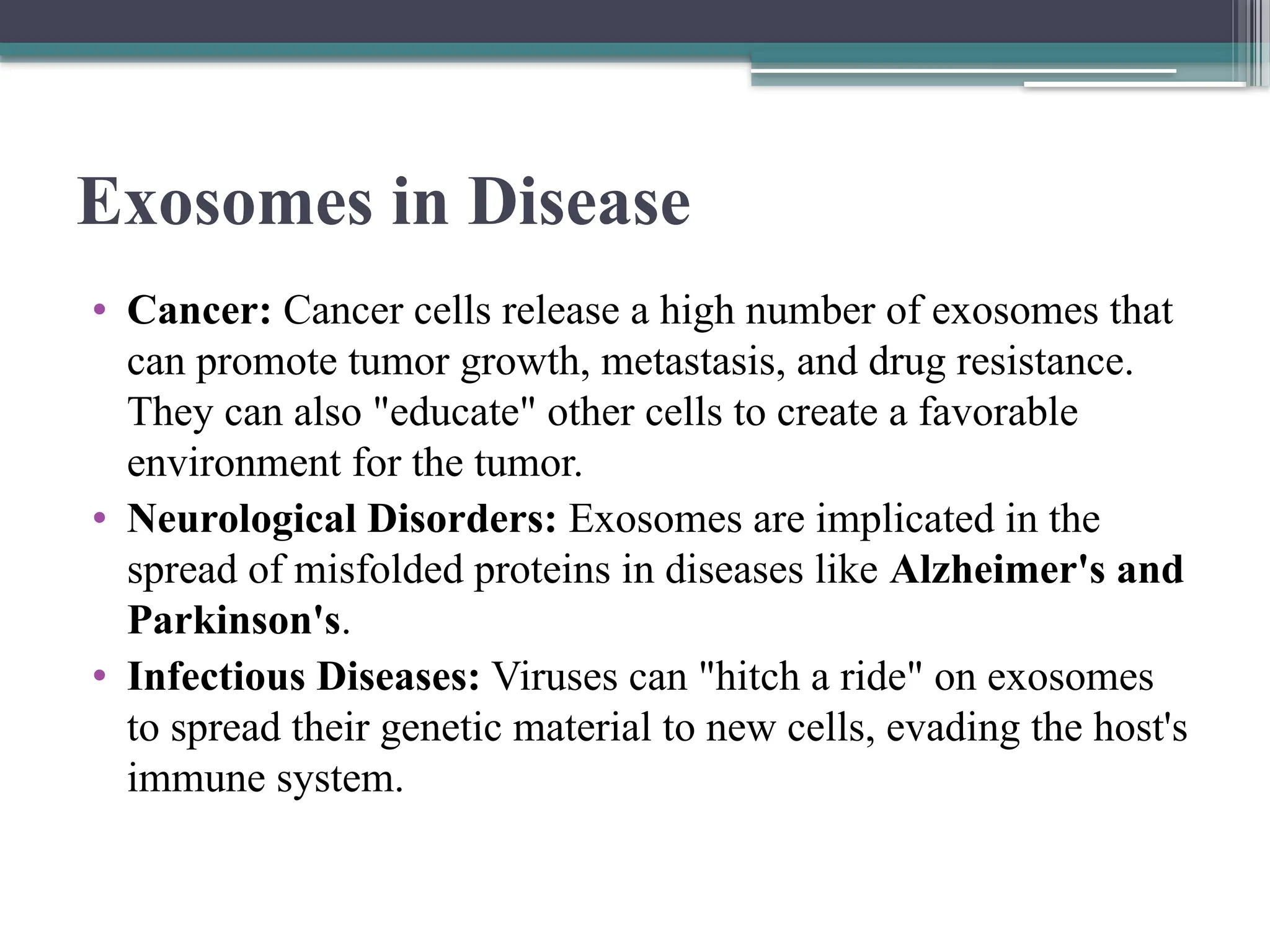Exosomes in Disease
• Cancer: Cancer cells release a high number of exosomes that
can promote tumor growth, metastasis, and drug resistance.
They can also "educate" other cells to create a favorable
environment for the tumor.
• Neurological Disorders: Exosomes are implicated in the
spread of misfolded proteins in diseases like Alzheimer's and
Parkinson's.
• Infectious Diseases: Viruses can "hitch a ride" on exosomes
to spread their genetic material to new cells, evading the host's
immune system.
 