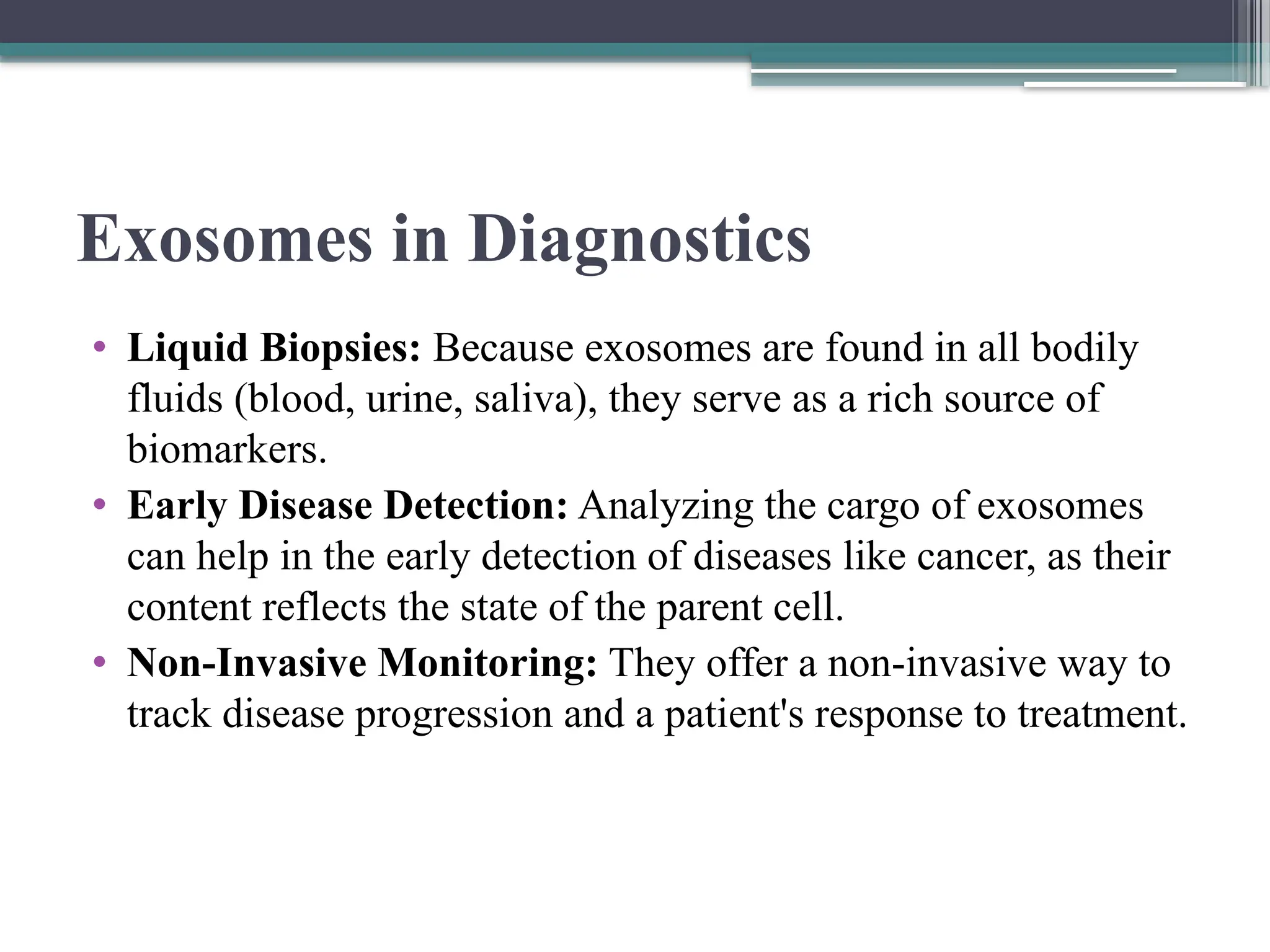 Exosomes in Diagnostics
• Liquid Biopsies: Because exosomes are found in all bodily
fluids (blood, urine, saliva), they serve as a rich source of
biomarkers.
• Early Disease Detection: Analyzing the cargo of exosomes
can help in the early detection of diseases like cancer, as their
content reflects the state of the parent cell.
• Non-Invasive Monitoring: They offer a non-invasive way to
track disease progression and a patient's response to treatment.
 