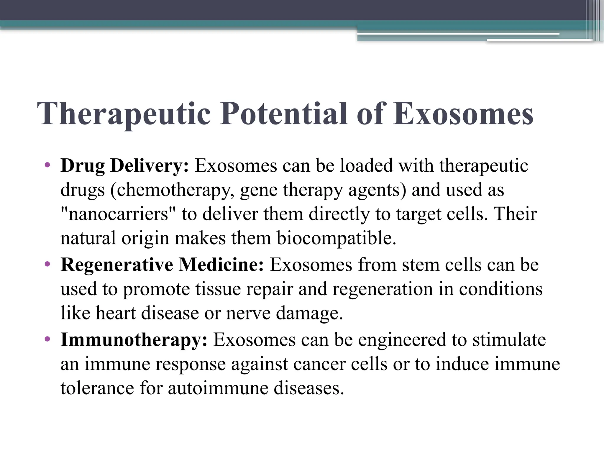 Therapeutic Potential of Exosomes
• Drug Delivery: Exosomes can be loaded with therapeutic
drugs (chemotherapy, gene therapy agents) and used as
"nanocarriers" to deliver them directly to target cells. Their
natural origin makes them biocompatible.
• Regenerative Medicine: Exosomes from stem cells can be
used to promote tissue repair and regeneration in conditions
like heart disease or nerve damage.
• Immunotherapy: Exosomes can be engineered to stimulate
an immune response against cancer cells or to induce immune
tolerance for autoimmune diseases.
 