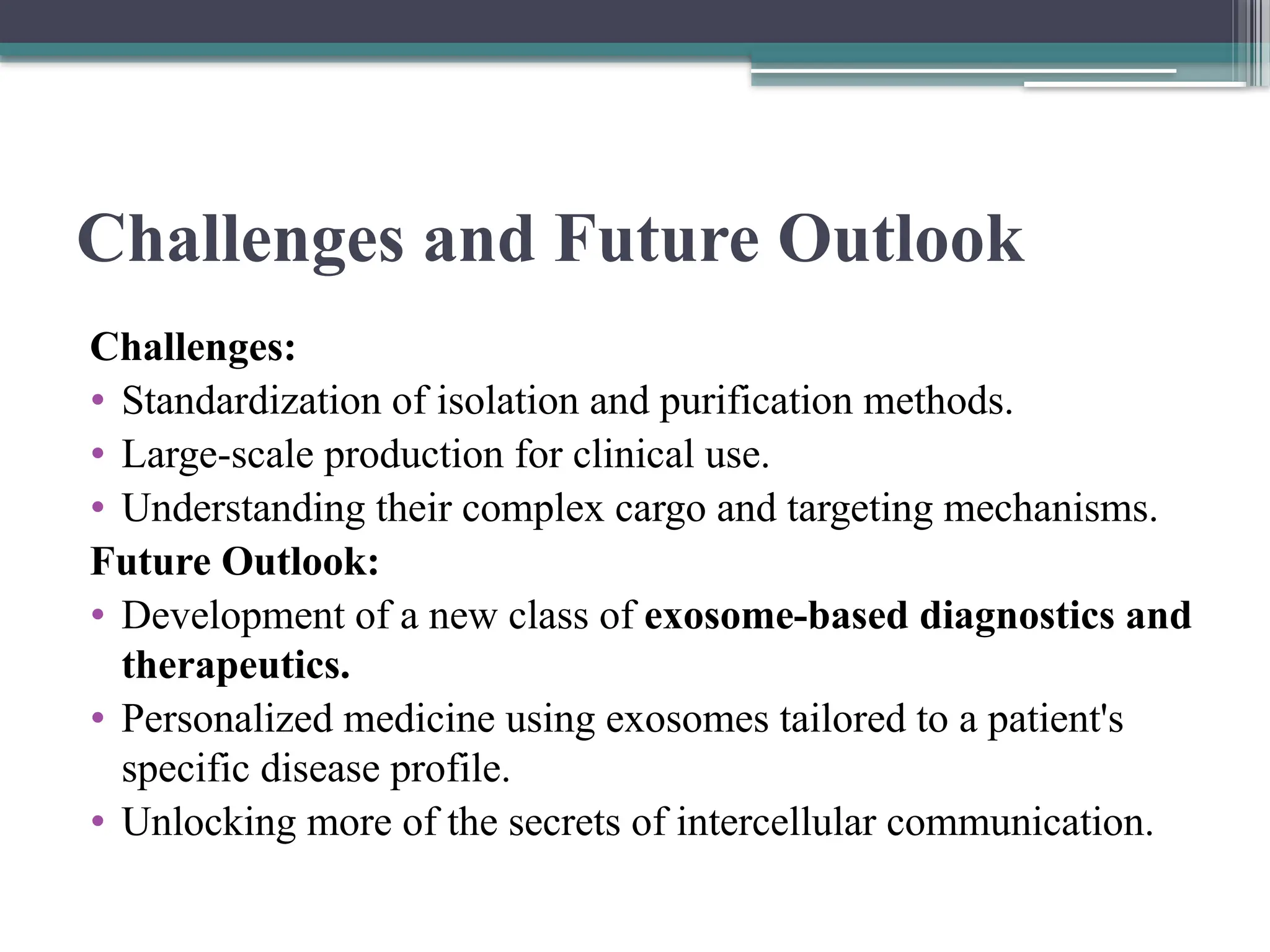 Challenges and Future Outlook
Challenges:
• Standardization of isolation and purification methods.
• Large-scale production for clinical use.
• Understanding their complex cargo and targeting mechanisms.
Future Outlook:
• Development of a new class of exosome-based diagnostics and
therapeutics.
• Personalized medicine using exosomes tailored to a patient's
specific disease profile.
• Unlocking more of the secrets of intercellular communication.
 