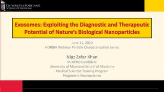 Exosomes: Exploiting the Diagnostic and Therapeutic
Potential of Nature’s Biological Nanoparticles
June 11, 2020
HORIBA Webinar Particle Characterization Series
Niaz Zafar Khan
MD/PhD Candidate
University of Maryland School of Medicine
Medical Scientist Training Program
Program in Neuroscience
 